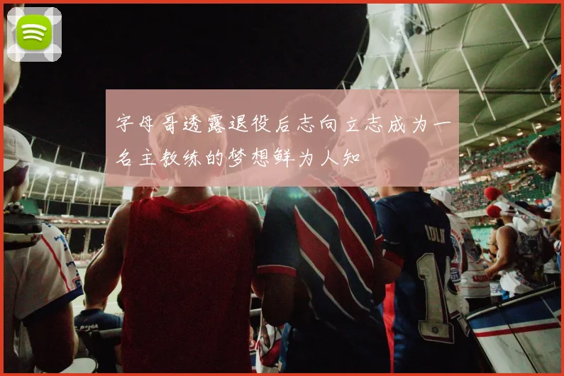 字母哥透露退役后志向立志成为一名主教练的梦想鲜为人知