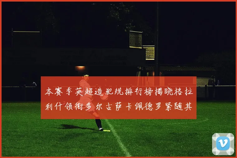 本赛季英超造犯规排行榜揭晓格拉利什领衔多尔古萨卡佩德罗紧随其后