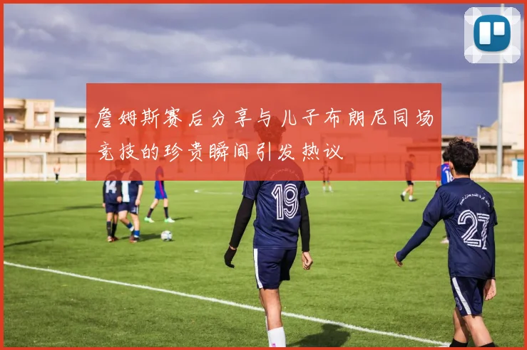 詹姆斯赛后分享与儿子布朗尼同场竞技的珍贵瞬间引发热议