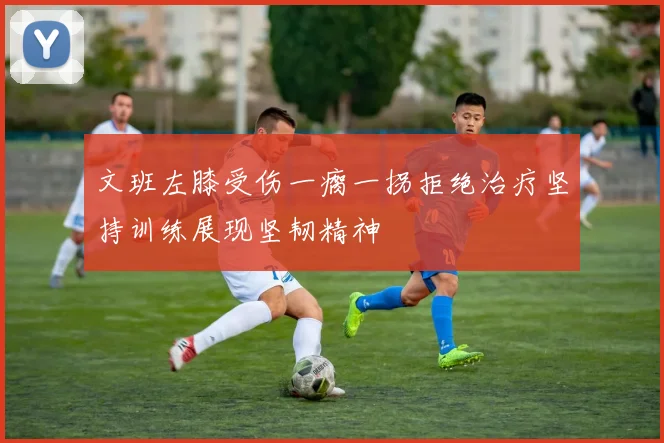 文班左膝受伤一瘸一拐拒绝治疗坚持训练展现坚韧精神