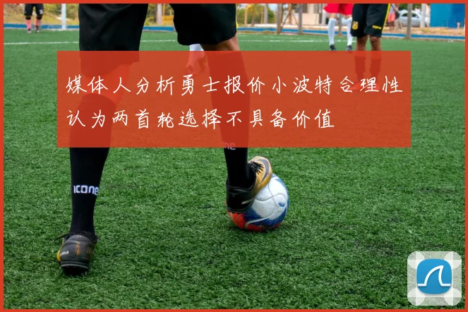 媒体人分析勇士报价小波特合理性认为两首轮选择不具备价值