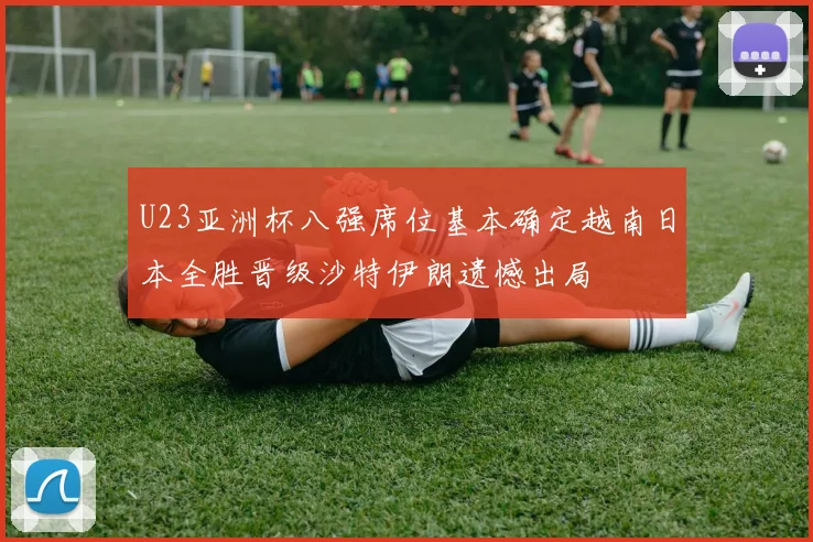 U23亚洲杯八强席位基本确定越南日本全胜晋级沙特伊朗遗憾出局