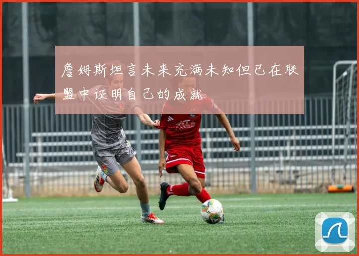 詹姆斯坦言未来充满未知但已在联盟中证明自己的成就
