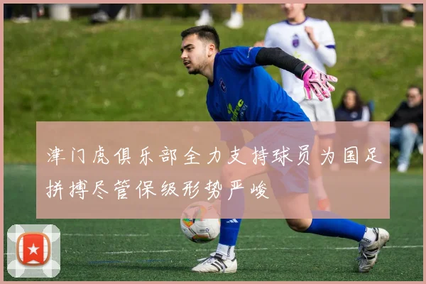 津门虎俱乐部全力支持球员为国足拼搏尽管保级形势严峻