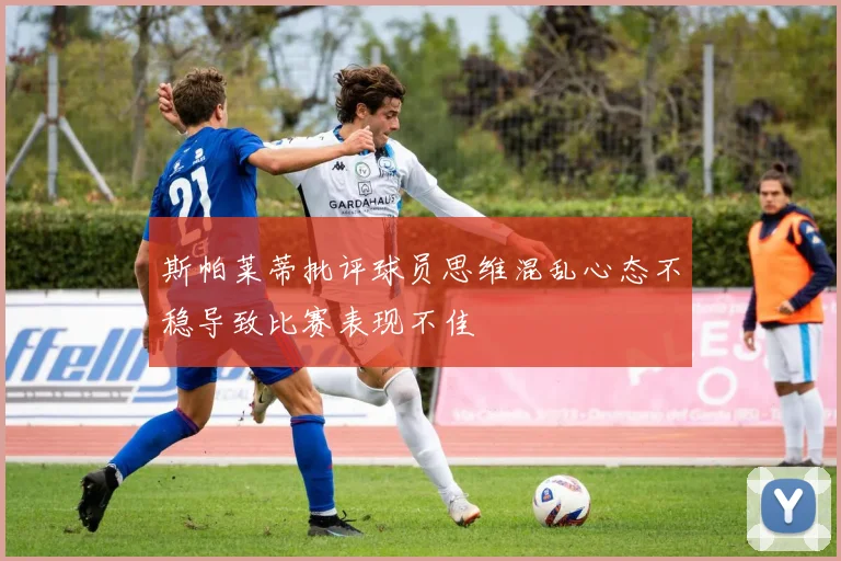 斯帕莱蒂批评球员思维混乱心态不稳导致比赛表现不佳