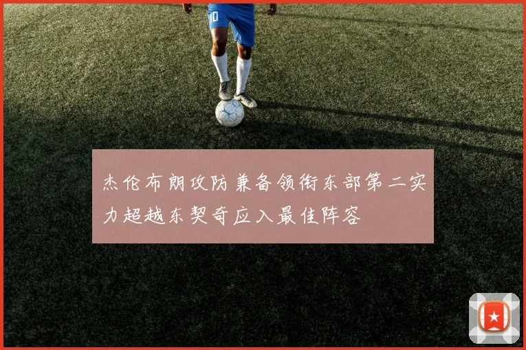 杰伦布朗攻防兼备领衔东部第二实力超越东契奇应入最佳阵容