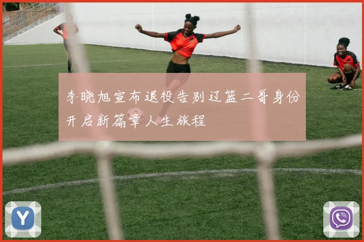李晓旭宣布退役告别辽篮二哥身份开启新篇章人生旅程