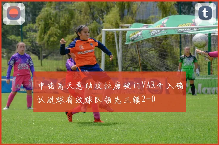 申花高天意助攻拉唐破门VAR介入确认进球有效球队领先三镇2-0