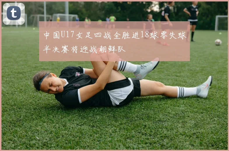 中国U17女足四战全胜进18球零失球半决赛将迎战朝鲜队