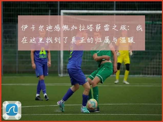 伊卡尔迪感慨加拉塔萨雷之旅：我在这里找到了真正的归属与温暖