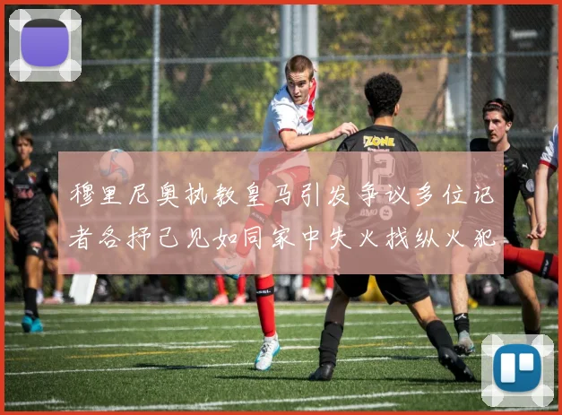 穆里尼奥执教皇马引发争议多位记者各抒己见如同家中失火找纵火犯