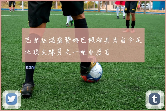巴尔达诺盛赞姆巴佩称其为当今足坛顶尖球员之一绝非虚言