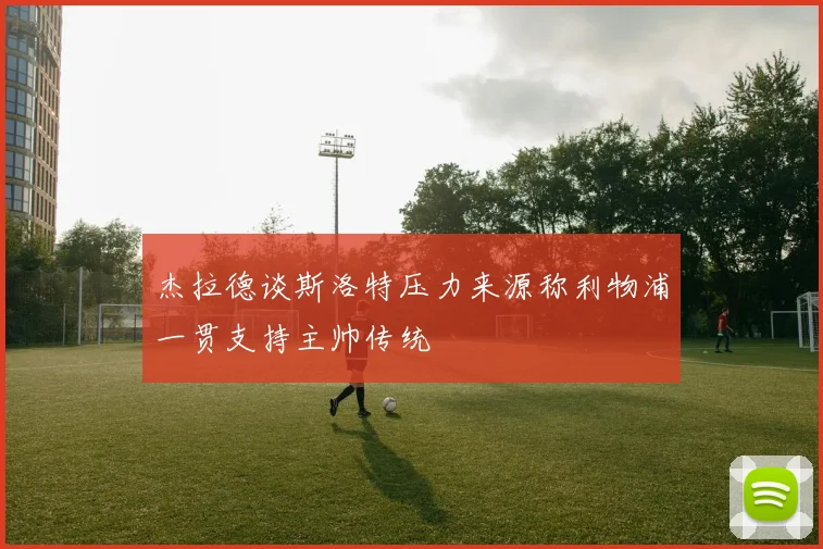 杰拉德谈斯洛特压力来源称利物浦一贯支持主帅传统