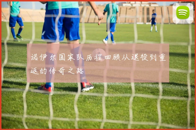 诺伊尔国家队历程回顾从退役到重返的传奇之路