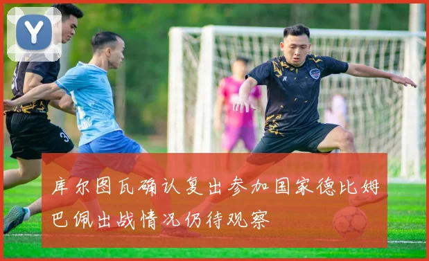 库尔图瓦确认复出参加国家德比姆巴佩出战情况仍待观察