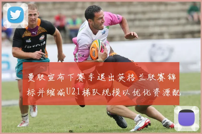 曼联宣布下赛季退出英格兰联赛锦标并缩减U21梯队规模以优化资源配置