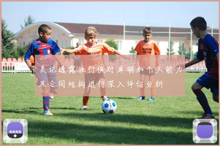 美记透露独行侠对库明加个人能力及合同结构进行深入评估分析