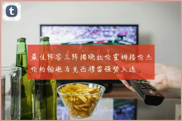 最佳阵容三阵揭晓杜伦霍姆格伦杰伦约翰逊马克西穆雷强势入选