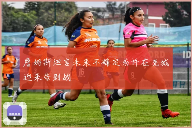 詹姆斯坦言未来不确定或许在克城迎来告别战